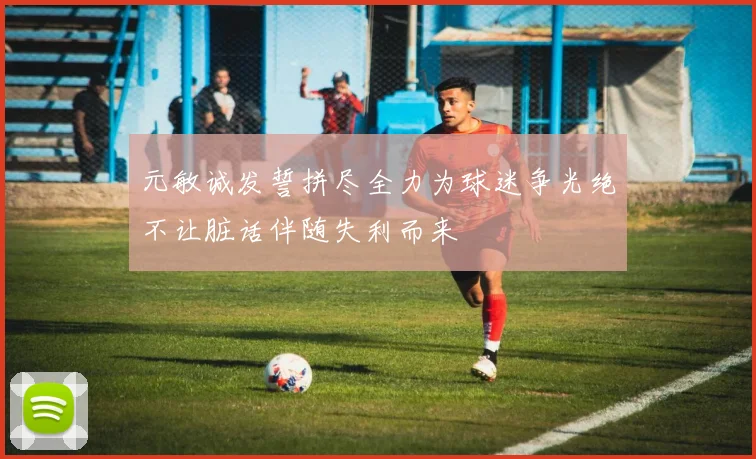 元敏诚发誓拼尽全力为球迷争光绝不让脏话伴随失利而来
