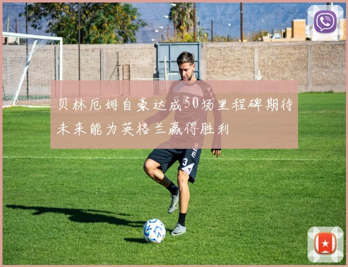 贝林厄姆自豪达成50场里程碑期待未来能为英格兰赢得胜利