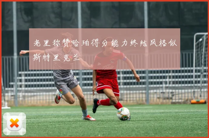 老里称赞哈珀得分能力终结风格似斯特里克兰
