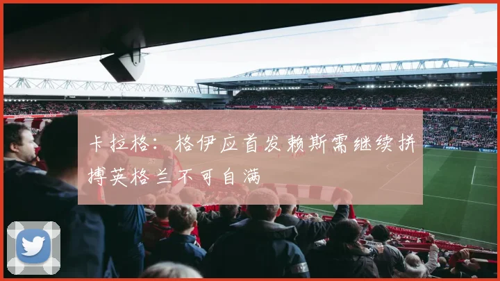 卡拉格：格伊应首发赖斯需继续拼搏英格兰不可自满