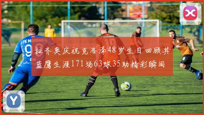 拉齐奥庆祝克洛泽48岁生日回顾其蓝鹰生涯171场63球35助精彩瞬间