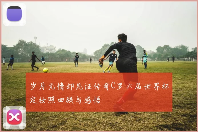 岁月无情却见证传奇C罗六届世界杯定妆照回顾与感悟