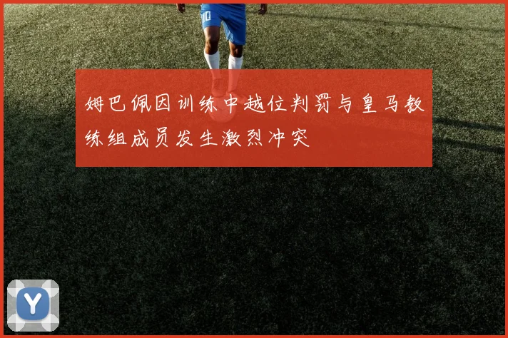 姆巴佩因训练中越位判罚与皇马教练组成员发生激烈冲突