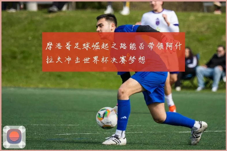 摩洛哥足球崛起之路能否带领阿什拉夫冲击世界杯决赛梦想