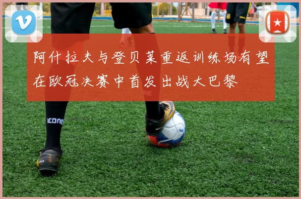 阿什拉夫与登贝莱重返训练场有望在欧冠决赛中首发出战大巴黎