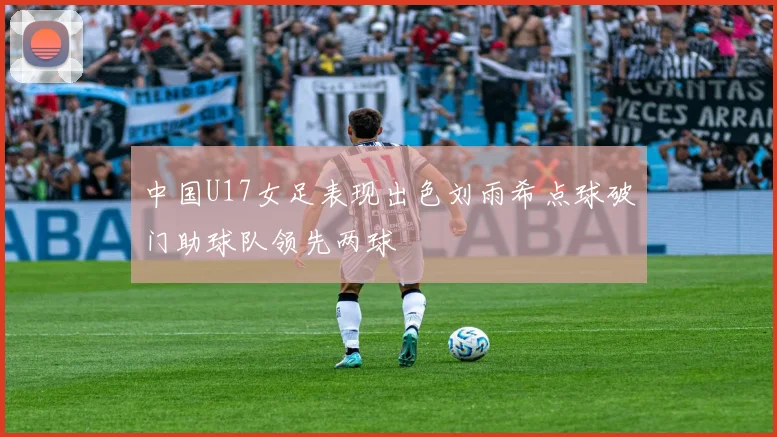 中国U17女足表现出色刘雨希点球破门助球队领先两球