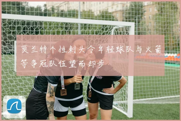 莫兰特个性刺头令年轻球队与火箭等争冠队伍望而却步